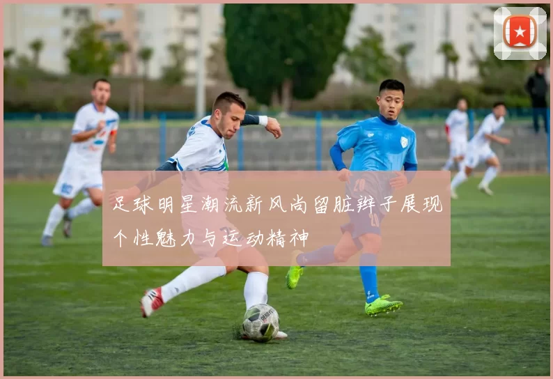 足球明星潮流新风尚留脏辫子展现个性魅力与运动精神