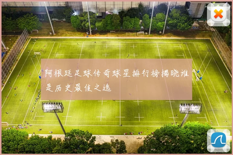 阿根廷足球传奇球星排行榜揭晓谁是历史最佳之选