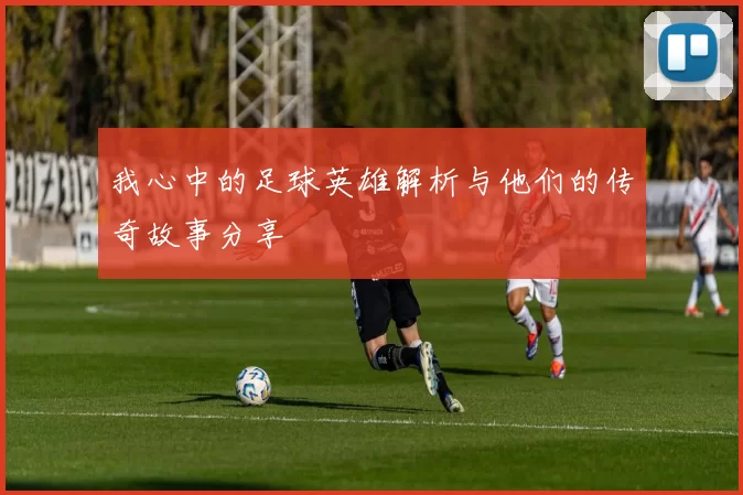 我心中的足球英雄解析与他们的传奇故事分享