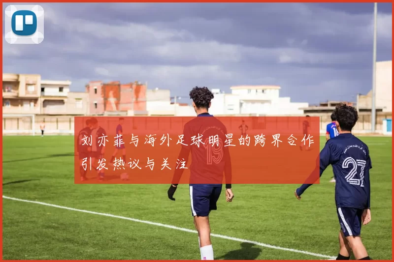 刘亦菲与海外足球明星的跨界合作引发热议与关注