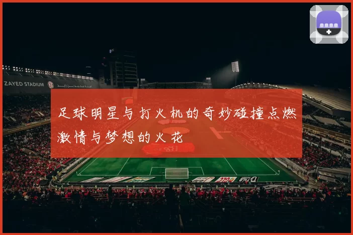 足球明星与打火机的奇妙碰撞点燃激情与梦想的火花