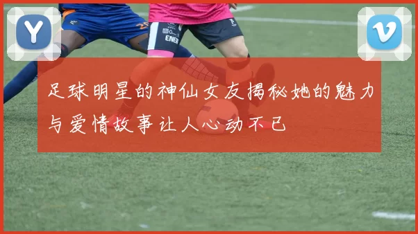 足球明星的神仙女友揭秘她的魅力与爱情故事让人心动不已