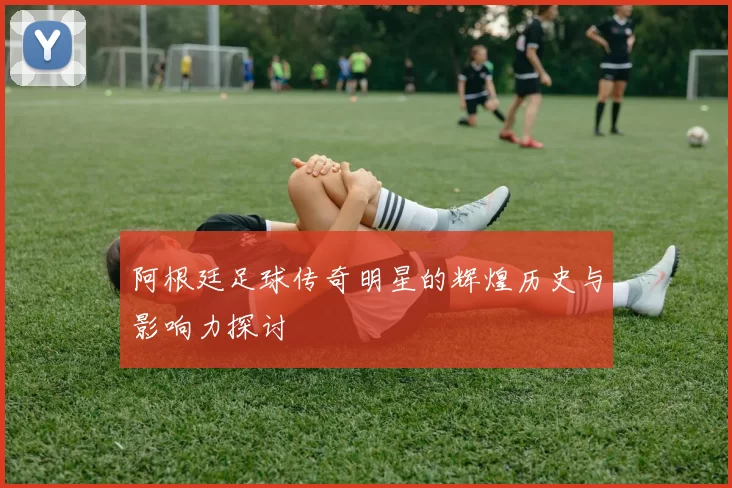 阿根廷足球传奇明星的辉煌历史与影响力探讨