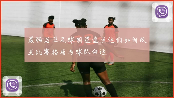 最强后卫足球明星盘点他们如何改变比赛格局与球队命运