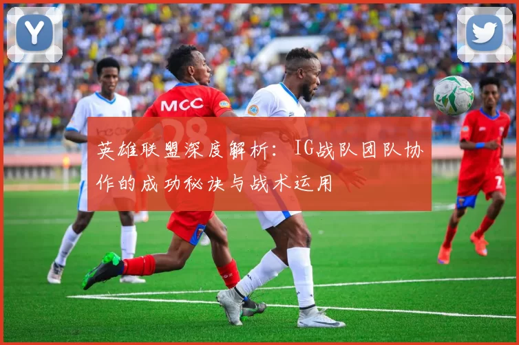英雄联盟深度解析：IG战队团队协作的成功秘诀与战术运用