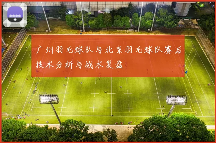 广州羽毛球队与北京羽毛球队赛后技术分析与战术复盘