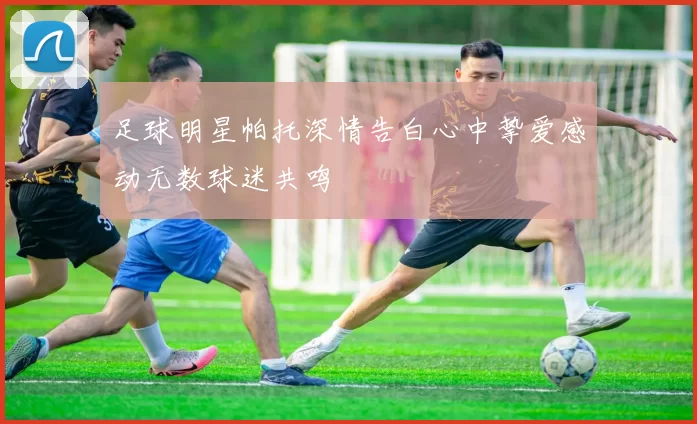 足球明星帕托深情告白心中挚爱感动无数球迷共鸣