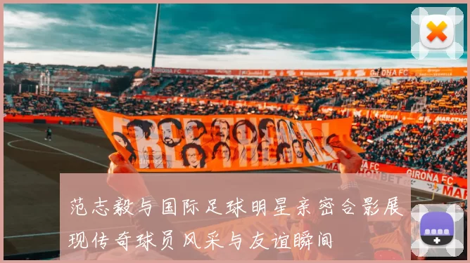范志毅与国际足球明星亲密合影展现传奇球员风采与友谊瞬间