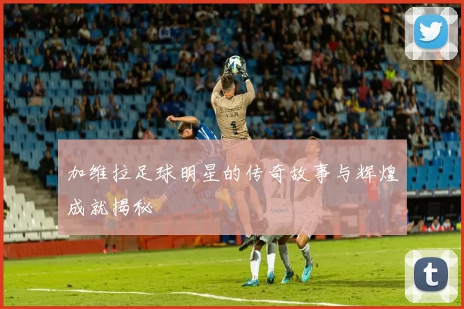 加维拉足球明星的传奇故事与辉煌成就揭秘