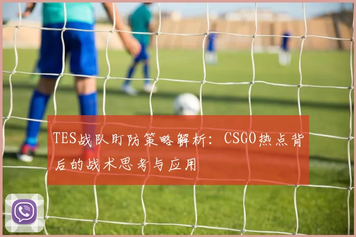 TES战队盯防策略解析：CSGO热点背后的战术思考与应用