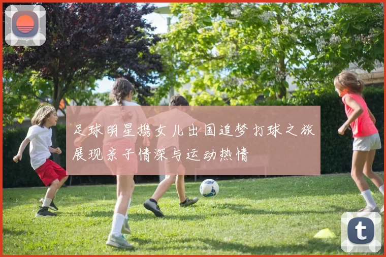 足球明星携女儿出国追梦打球之旅展现亲子情深与运动热情