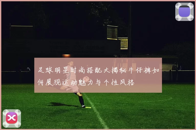 足球明星时尚搭配大揭秘牛仔裤如何展现运动魅力与个性风格