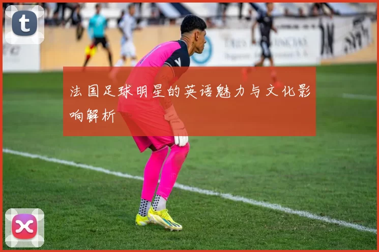 法国足球明星的英语魅力与文化影响解析