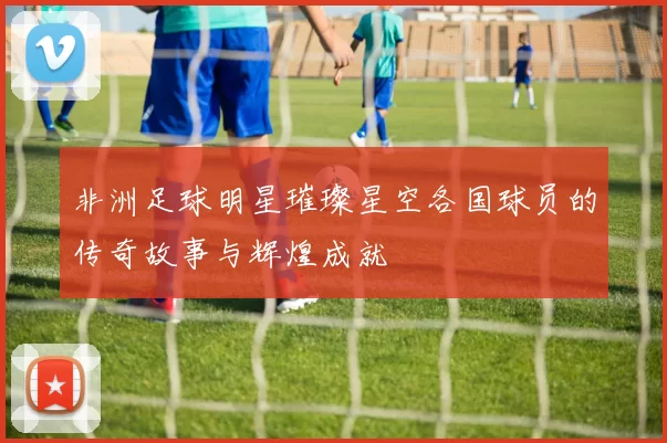 非洲足球明星璀璨星空各国球员的传奇故事与辉煌成就