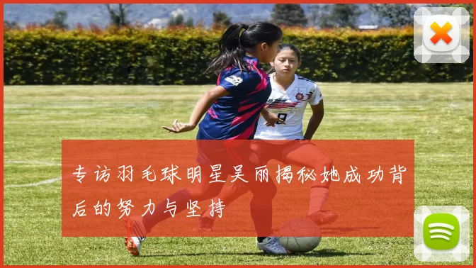 专访羽毛球明星吴丽揭秘她成功背后的努力与坚持