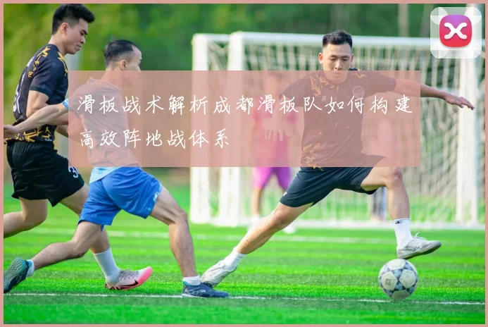 滑板战术解析成都滑板队如何构建高效阵地战体系