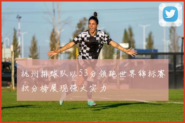 杭州排球队以53分领跑世界锦标赛积分榜展现强大实力