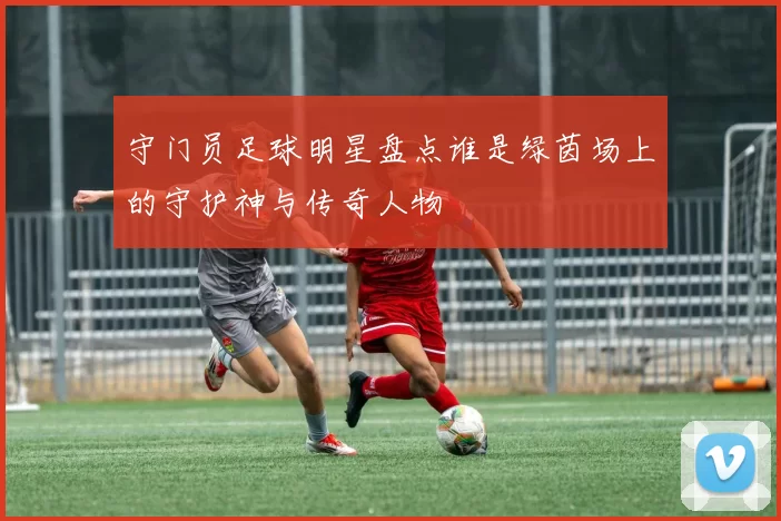 守门员足球明星盘点谁是绿茵场上的守护神与传奇人物