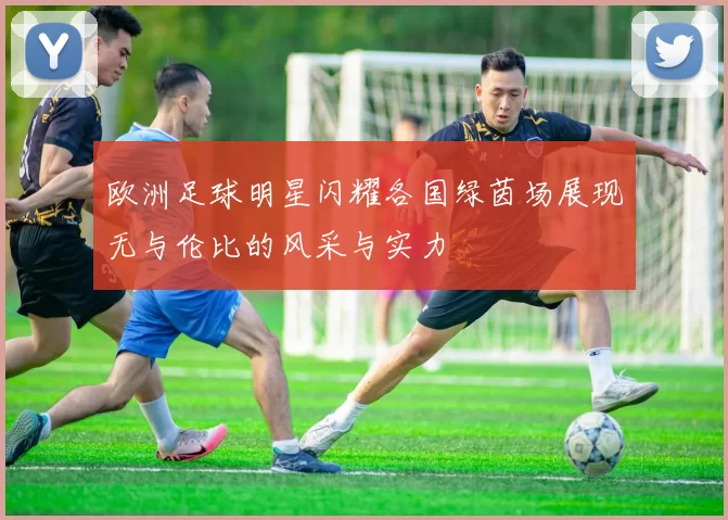欧洲足球明星闪耀各国绿茵场展现无与伦比的风采与实力