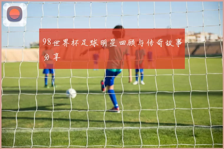 98世界杯足球明星回顾与传奇故事分享