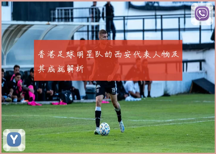 香港足球明星队的西安代表人物及其成就解析