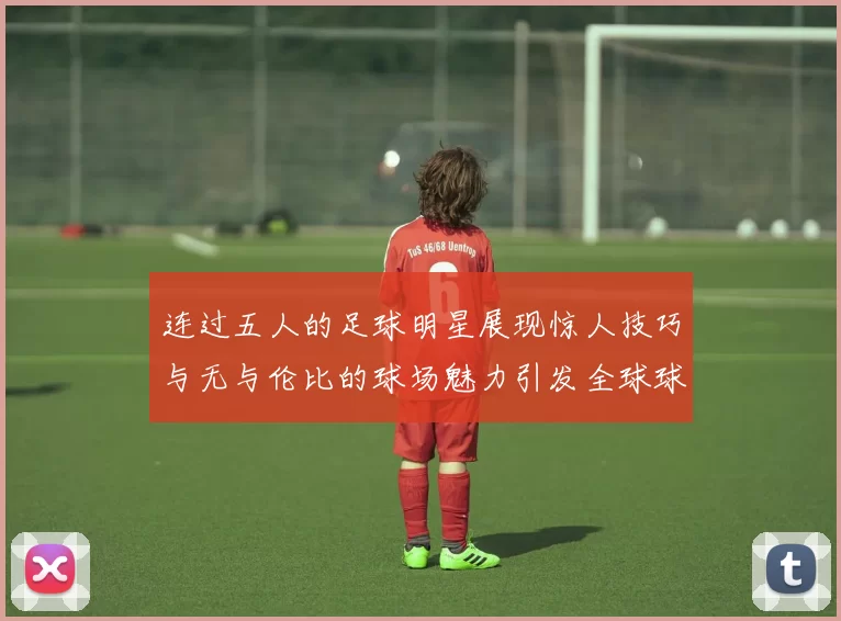 连过五人的足球明星展现惊人技巧与无与伦比的球场魅力引发全球球迷热议