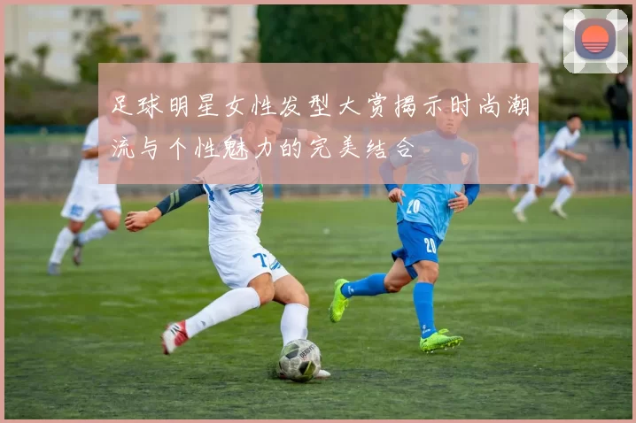 足球明星女性发型大赏揭示时尚潮流与个性魅力的完美结合