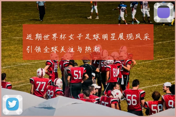 近期世界杯女子足球明星展现风采引领全球关注与热潮