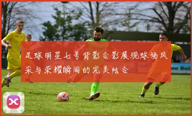 足球明星七号背影合影展现球场风采与荣耀瞬间的完美结合