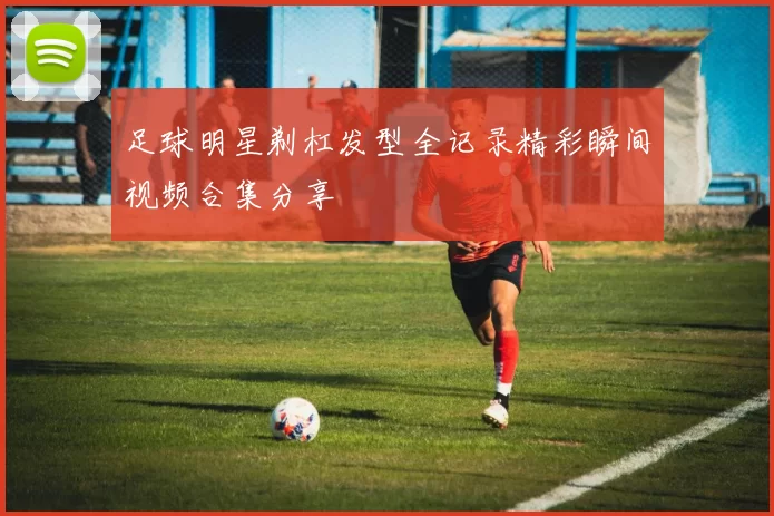 足球明星剃杠发型全记录精彩瞬间视频合集分享