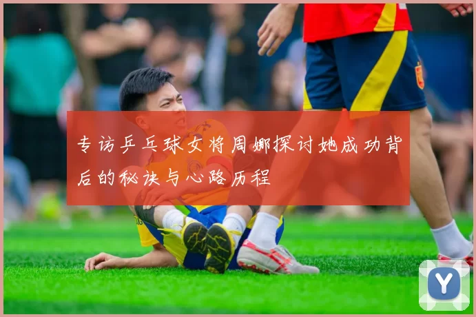 专访乒乓球女将周娜探讨她成功背后的秘诀与心路历程