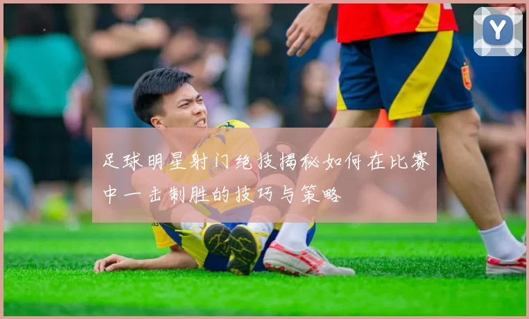 足球明星射门绝技揭秘如何在比赛中一击制胜的技巧与策略