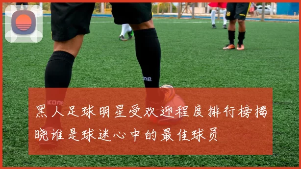 黑人足球明星受欢迎程度排行榜揭晓谁是球迷心中的最佳球员