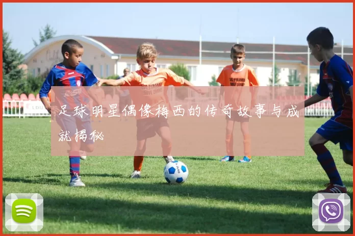 足球明星偶像梅西的传奇故事与成就揭秘