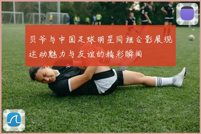 贝爷与中国足球明星同框合影展现运动魅力与友谊的精彩瞬间