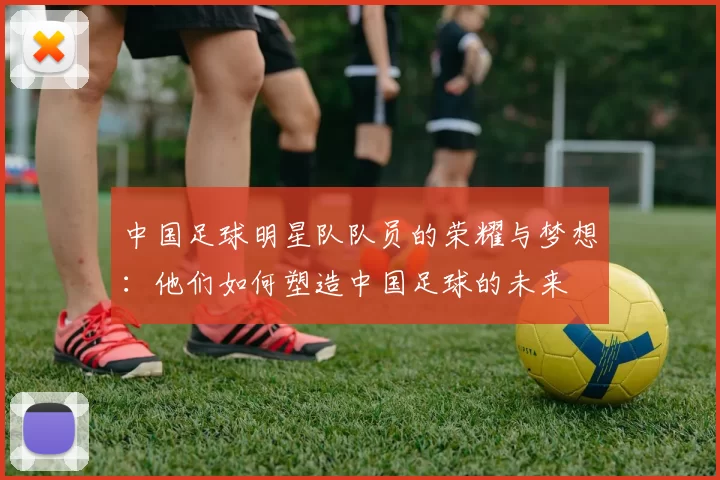中国足球明星队队员的荣耀与梦想：他们如何塑造中国足球的未来