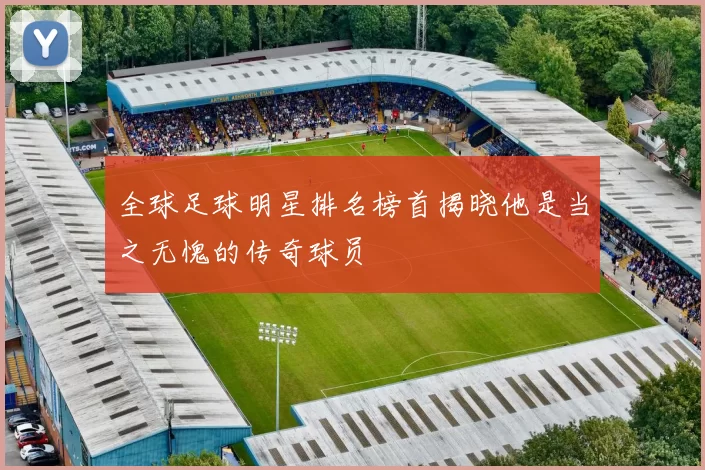 全球足球明星排名榜首揭晓他是当之无愧的传奇球员