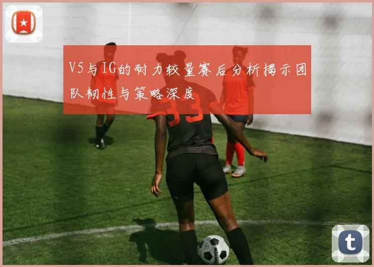 V5与IG的耐力较量赛后分析揭示团队韧性与策略深度