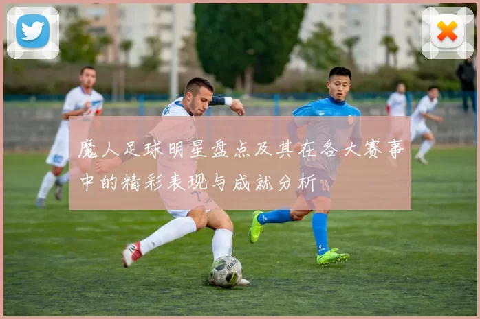 魔人足球明星盘点及其在各大赛事中的精彩表现与成就分析