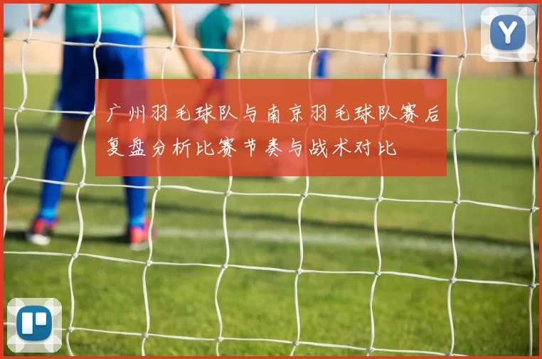 广州羽毛球队与南京羽毛球队赛后复盘分析比赛节奏与战术对比