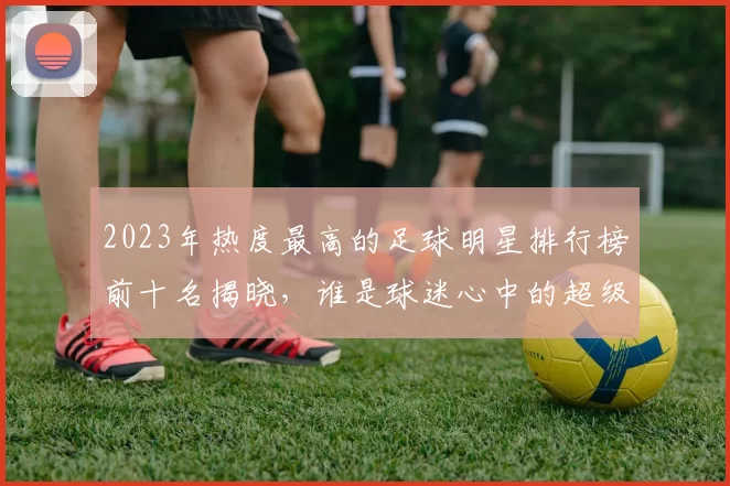 2023年热度最高的足球明星排行榜前十名揭晓，谁是球迷心中的超级偶像