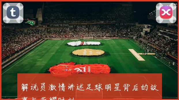 解说员激情讲述足球明星背后的故事与荣耀时刻