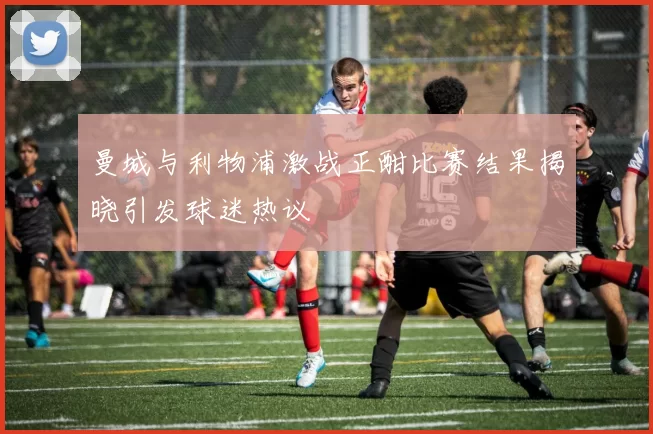 曼城与利物浦激战正酣比赛结果揭晓引发球迷热议