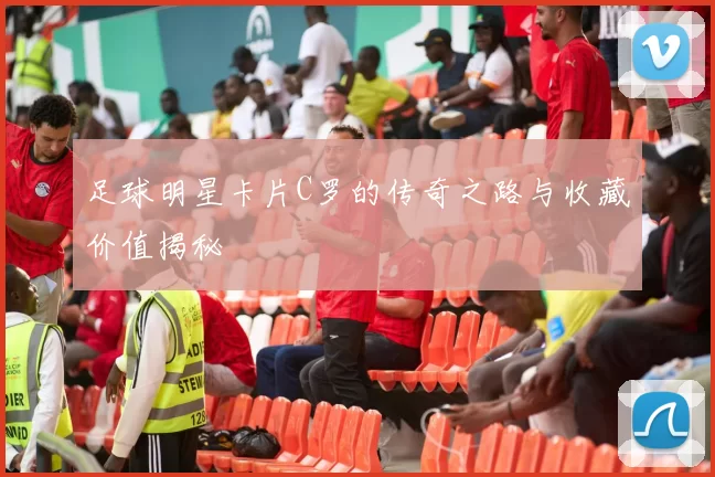 足球明星卡片C罗的传奇之路与收藏价值揭秘