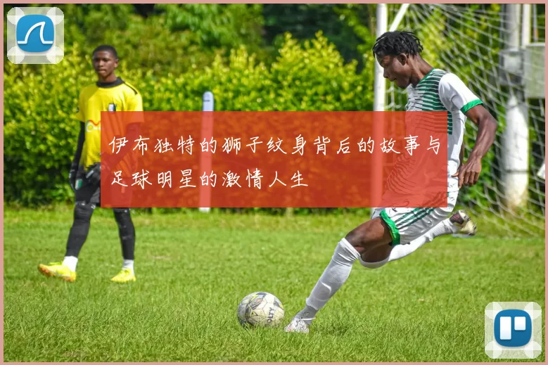 伊布独特的狮子纹身背后的故事与足球明星的激情人生